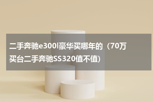 二手奔驰e300l豪华买哪年的（70万买台二手奔驰SS320值不值）