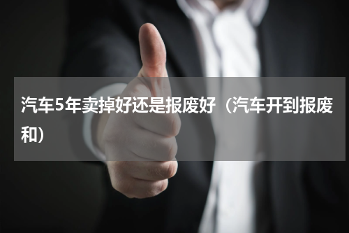 汽车5年卖掉好还是报废好（汽车开到报废和）