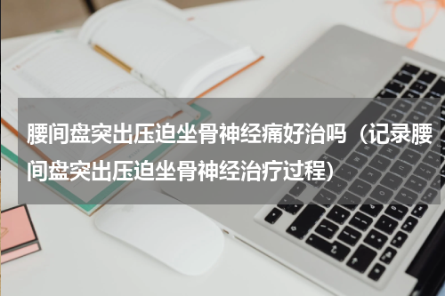 腰间盘突出压迫坐骨神经痛好治吗（记录腰间盘突出压迫坐骨神经治疗过程）