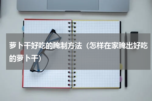 萝卜干好吃的腌制方法（怎样在家腌出好吃的萝卜干）