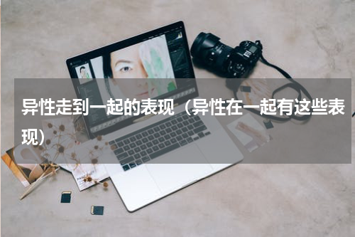 异性走到一起的表现（异性在一起有这些表现）