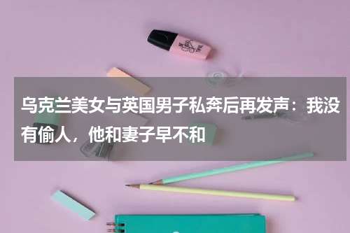 乌克兰美女与英国男子私奔后再发声：我没有偷人，他和妻子早不和