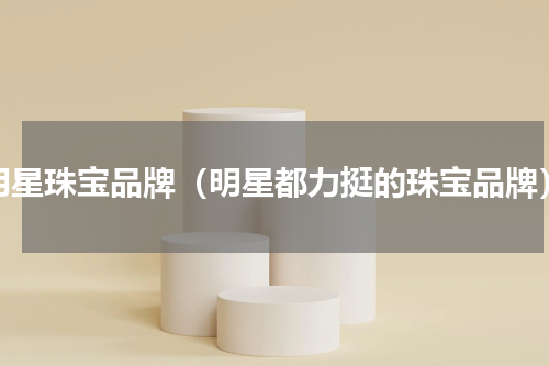 明星珠宝品牌（明星都力挺的珠宝品牌）