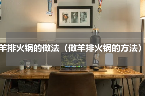 羊排火锅的做法（做羊排火锅的方法）