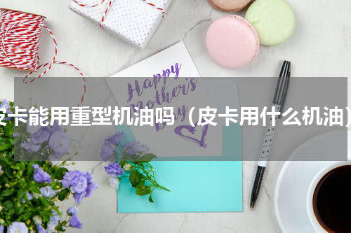 皮卡能用重型机油吗（皮卡用什么机油）