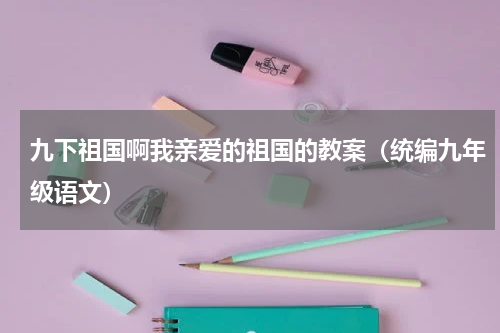 九下祖国啊我亲爱的祖国的教案（统编九年级语文）