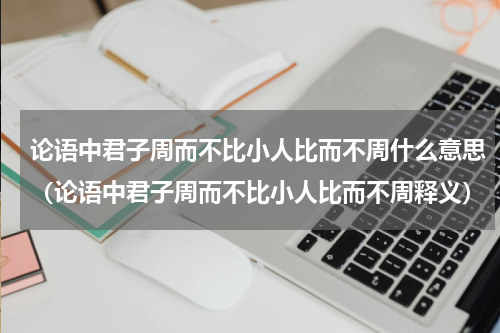 论语中君子周而不比小人比而不周什么意思（论语中君子周而不比小人比而不周释义）