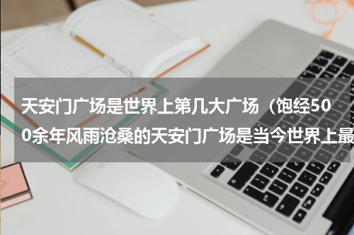 天安门广场是世界上第几大广场（饱经500余年风雨沧桑的天安门广场是当今世界上最大的城市广场）