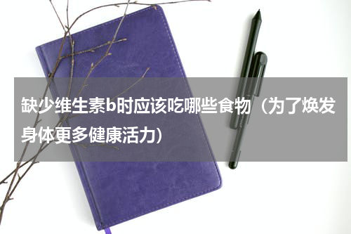 缺少维生素b时应该吃哪些食物（为了焕发身体更多健康活力）