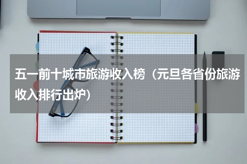 五一前十城市旅游收入榜（元旦各省份旅游收入排行出炉）