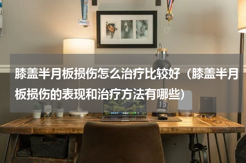 膝盖半月板损伤怎么治疗比较好（膝盖半月板损伤的表现和治疗方法有哪些）