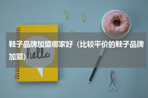 鞋子品牌加盟哪家好（比较平价的鞋子品牌加盟）