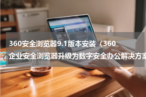 360安全浏览器9.1版本安装（360企业安全浏览器升级为数字安全办公解决方案）