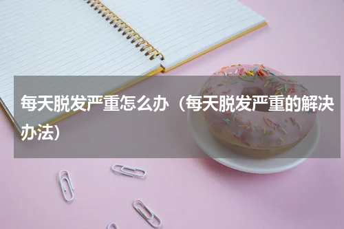 每天脱发严重怎么办（每天脱发严重的解决办法）