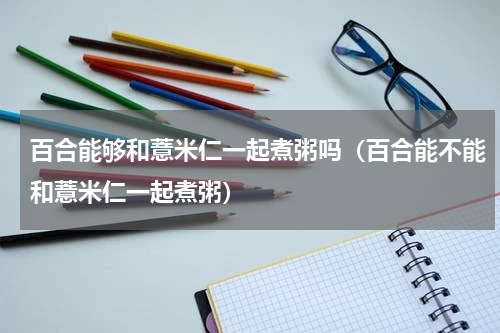 百合能够和薏米仁一起煮粥吗（百合能不能和薏米仁一起煮粥）