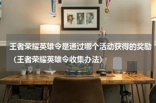 王者荣耀英雄令是通过哪个活动获得的奖励（王者荣耀英雄令收集办法）