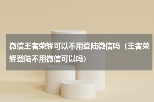 微信王者荣耀可以不用登陆微信吗（王者荣耀登陆不用微信可以吗）
