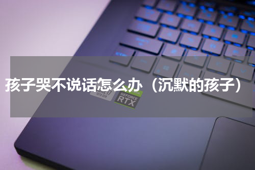 孩子哭不说话怎么办（沉默的孩子）