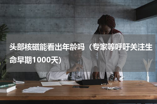 头部核磁能看出年龄吗（专家等呼吁关注生命早期1000天）