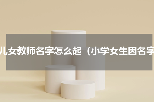 幼儿女教师名字怎么起（小学女生因名字）