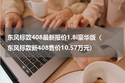 东风标致408最新报价1.8l豪华版（东风标致新408售价10.57万元）