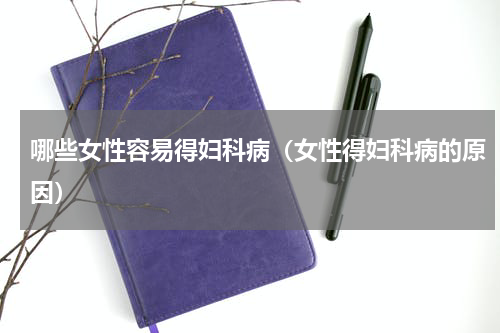 哪些女性容易得妇科病（女性得妇科病的原因）