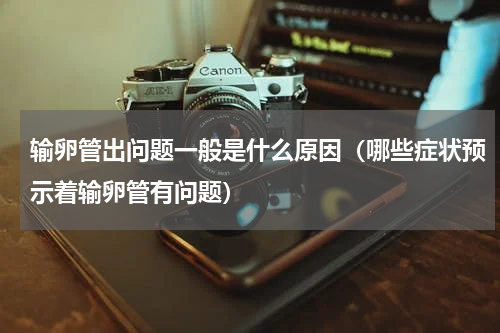 输卵管出问题一般是什么原因（哪些症状预示着输卵管有问题）