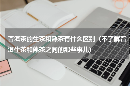 普洱茶的生茶和熟茶有什么区别（不了解普洱生茶和熟茶之间的那些事儿）