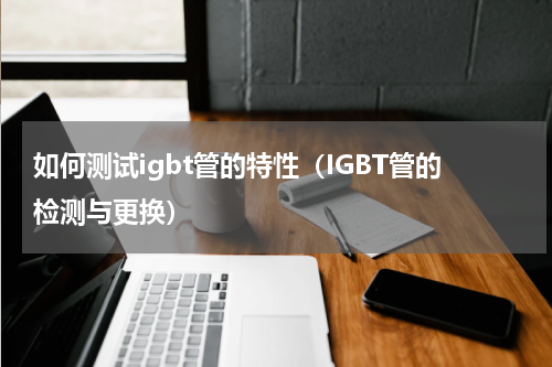 如何测试igbt管的特性（IGBT管的检测与更换）