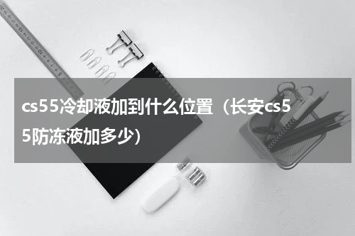 cs55冷却液加到什么位置（长安cs55防冻液加多少）