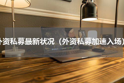 外资私募最新状况（外资私募加速入场）