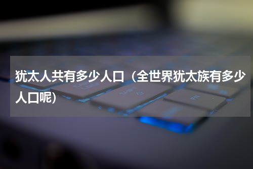 犹太人共有多少人口（全世界犹太族有多少人口呢）