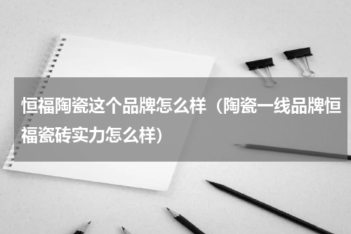 恒福陶瓷这个品牌怎么样（陶瓷一线品牌恒福瓷砖实力怎么样）