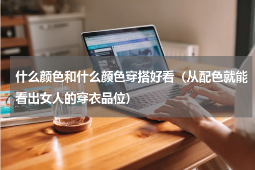 什么颜色和什么颜色穿搭好看（从配色就能看出女人的穿衣品位）