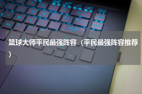 篮球大师平民最强阵容（平民最强阵容推荐）