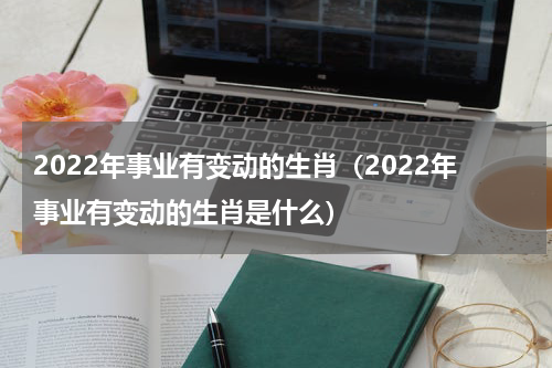 2022年事业有变动的生肖（2022年事业有变动的生肖是什么）