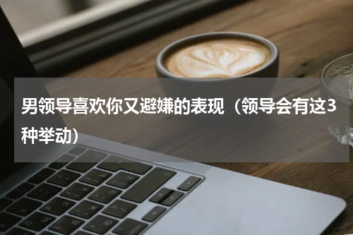 男领导喜欢你又避嫌的表现（领导会有这3种举动）