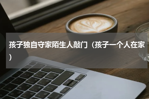 孩子独自守家陌生人敲门（孩子一个人在家）