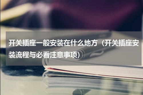 开关插座一般安装在什么地方（开关插座安装流程与必看注意事项）