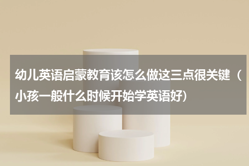 幼儿英语启蒙教育该怎么做这三点很关键（小孩一般什么时候开始学英语好）