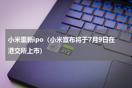 小米重新ipo（小米宣布将于7月9日在港交所上市）