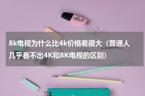 8k电视为什么比4k价格差很大（普通人几乎看不出4K和8K电视的区别）