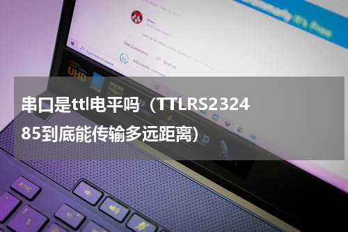 串口是ttl电平吗（TTLRS232485到底能传输多远距离）