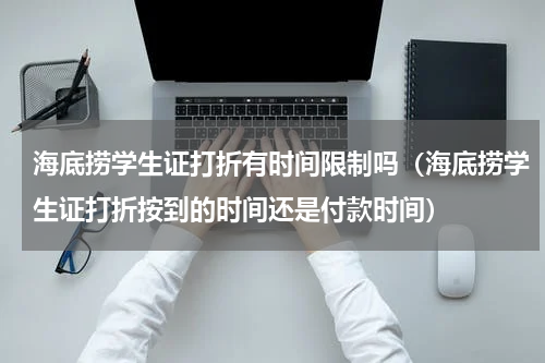 海底捞学生证打折有时间限制吗（海底捞学生证打折按到的时间还是付款时间）
