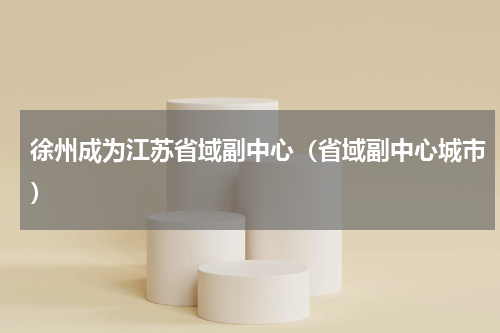徐州成为江苏省域副中心（省域副中心城市）