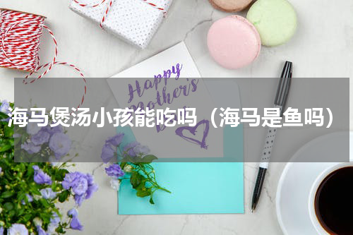 海马煲汤小孩能吃吗（海马是鱼吗）