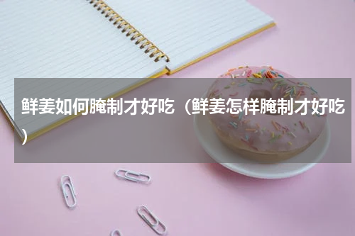 鲜姜如何腌制才好吃（鲜姜怎样腌制才好吃）
