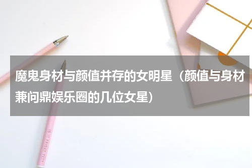 魔鬼身材与颜值并存的女明星（颜值与身材兼问鼎娱乐圈的几位女星）