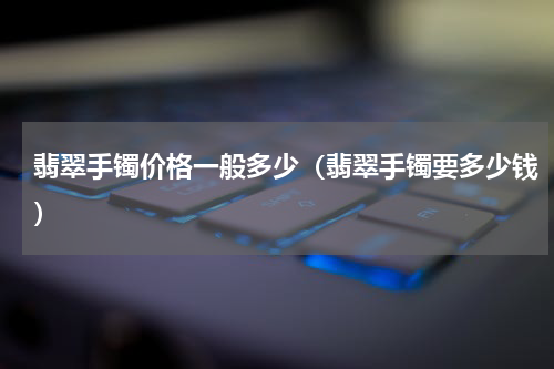 翡翠手镯价格一般多少（翡翠手镯要多少钱）