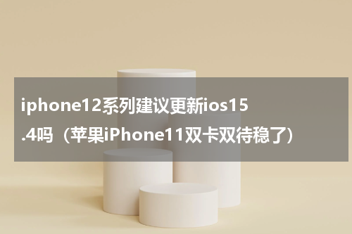iphone12系列建议更新ios15.4吗（苹果iPhone11双卡双待稳了）